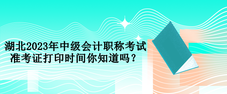 湖北2023年中級會計職稱考試準考證打印時間你知道嗎？