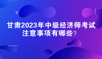 甘肅2023年中級經(jīng)濟師考試注意事項有哪些？