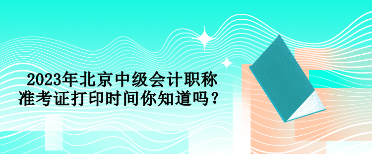 2023年北京中級會計職稱準考證打印時間你知道嗎？