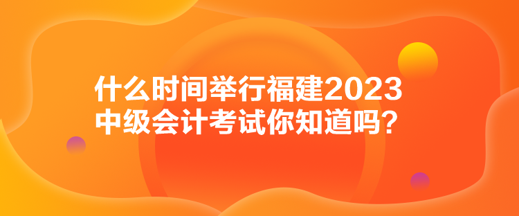 什么時(shí)間舉行福建2023中級會計(jì)考試你知道嗎？