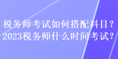 稅務(wù)師考試如何搭配科目？2023稅務(wù)師什么時(shí)間考試？