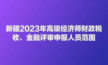 新疆2023年高級(jí)經(jīng)濟(jì)師財(cái)政稅收、金融評(píng)審申報(bào)人員范圍