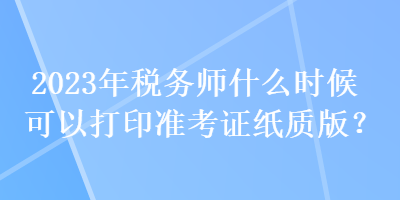 2023年稅務(wù)師什么時(shí)候可以打印準(zhǔn)考證紙質(zhì)版？