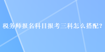 稅務(wù)師報(bào)名科目報(bào)考三科怎么搭配？