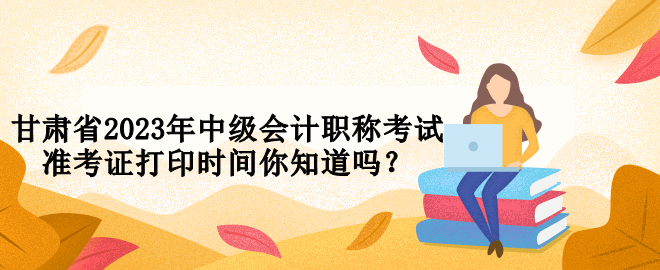 甘肅省2023年中級會計職稱考試準(zhǔn)考證打印時間你知道嗎？