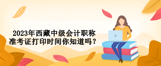 2023年西藏中級會計職稱準(zhǔn)考證打印時間你知道嗎？