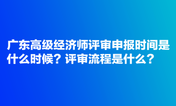 廣東高級經(jīng)濟(jì)師評審申報時間是什么時候？評審流程是什么？