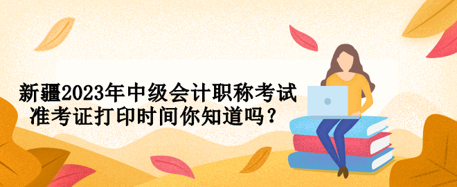 新疆2023年中級會計職稱考試準(zhǔn)考證打印時間你知道嗎？