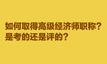 如何取得高級經(jīng)濟師職稱？是考的還是評的？