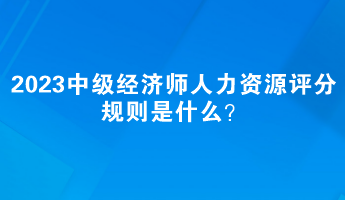 2023中級(jí)經(jīng)濟(jì)師人力資源評分規(guī)則是什么？