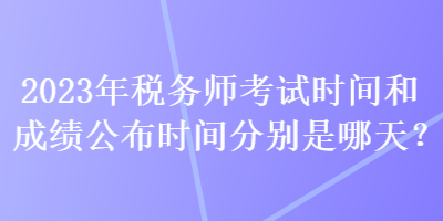 2023年稅務(wù)師考試時間和成績公布時間分別是哪天？