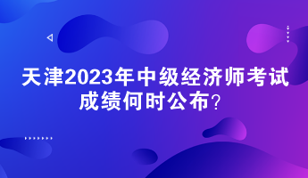 天津2023年中級(jí)經(jīng)濟(jì)師考試成績(jī)何時(shí)公布？