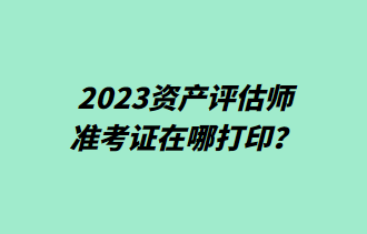 2023資產(chǎn)評估師準(zhǔn)考證在哪打??？