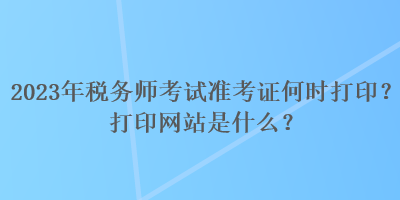 2023年稅務(wù)師考試準(zhǔn)考證何時(shí)打印？打印網(wǎng)站是什么？