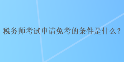 稅務(wù)師考試申請免考的條件是什么？