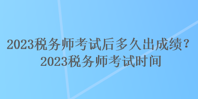 2023稅務(wù)師考試后多久出成績？2023稅務(wù)師考試時間