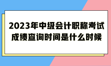 2023年中級會計職稱考試成績查詢時間是什么時候呢？