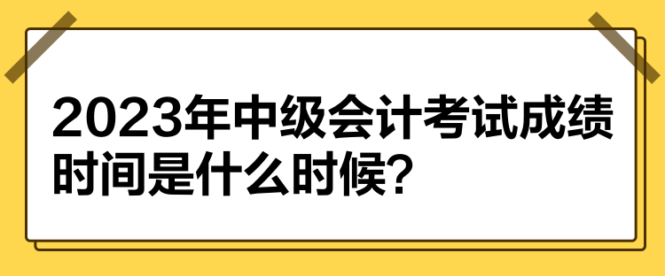 2023年中級會計考試成績時間是什么時候？