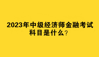 2023年中級經濟師金融考試科目是什么？