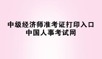 2023年中級(jí)經(jīng)濟(jì)師準(zhǔn)考證打印入口——中國人事考試網(wǎng)