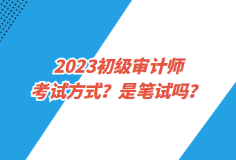 2023初級審計師考試方式？是筆試嗎？