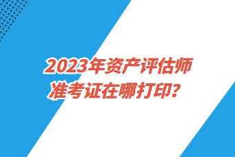 2023年資產(chǎn)評(píng)估師準(zhǔn)考證在哪打印？