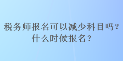 稅務(wù)師報名可以減少科目嗎？什么時候報名？