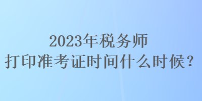 2023年稅務(wù)師打印準考證時間什么時候？