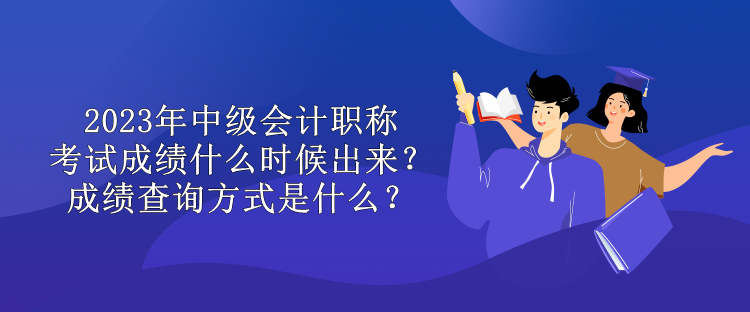 2023年中級會計職稱考試成績什么時候出來？成績查詢方式是什么？