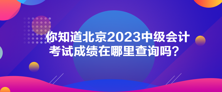 你知道北京2023中級會計考試成績在哪里查詢嗎？