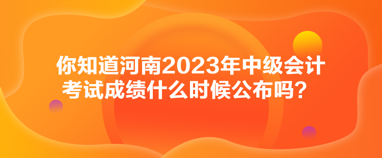 你知道河南2023年中級會計考試成績什么時候公布嗎？