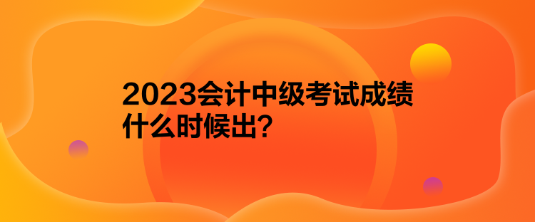 2023會計中級考試成績什么時候出？