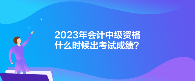 2023年會計中級資格什么時候出考試成績？