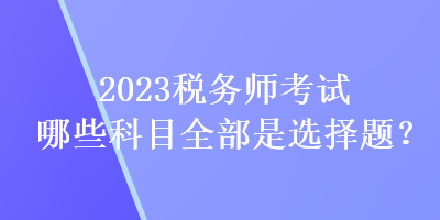 2023稅務(wù)師考試哪些科目全部是選擇題？