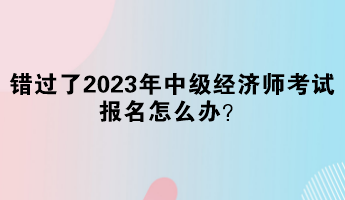 錯過了2023年中級經(jīng)濟師考試報名怎么辦？