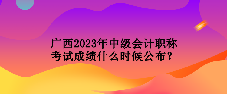 廣西2023年中級會計職稱考試成績什么時候公布？