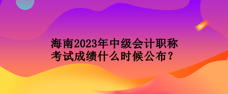 海南2023年中級會計職稱考試成績什么時候公布？