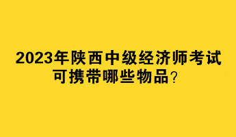 2023年陜西中級經(jīng)濟(jì)師考試可攜帶哪些物品？