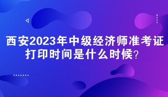 西安2023年中級(jí)經(jīng)濟(jì)師準(zhǔn)考證打印時(shí)間是什么時(shí)候？