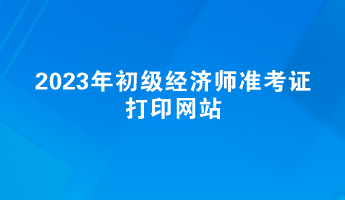 2023年初級經(jīng)濟(jì)師準(zhǔn)考證打印網(wǎng)站