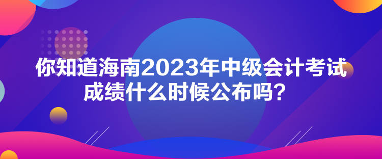 你知道海南2023年中級會計考試成績什么時候公布嗎？