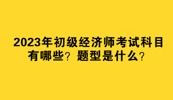 2023年初級經(jīng)濟師考試科目有哪些？題型是什么？