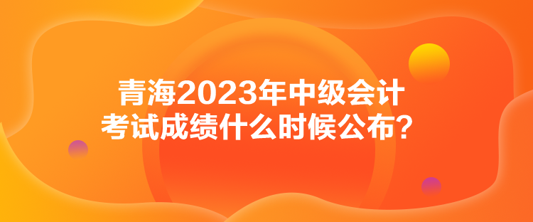 青海2023年中級會計(jì)考試成績什么時候公布？