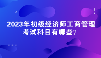 2023年初級(jí)經(jīng)濟(jì)師工商管理考試科目有哪些？