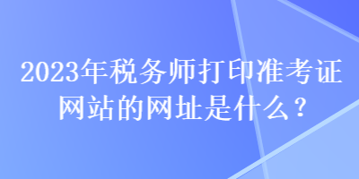 2023年稅務(wù)師打印準(zhǔn)考證網(wǎng)站的網(wǎng)址是什么？