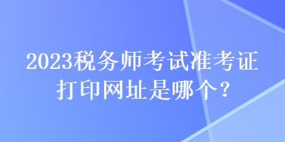 2023稅務(wù)師考試準(zhǔn)考證打印網(wǎng)址是哪個(gè)？