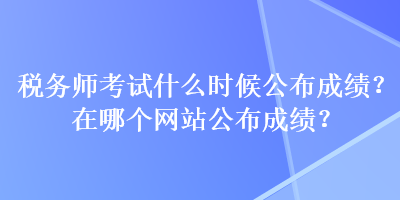 稅務(wù)師考試什么時候公布成績？在哪個網(wǎng)站公布成績？