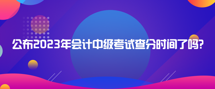 公布2023年會計(jì)中級考試查分時(shí)間了嗎？