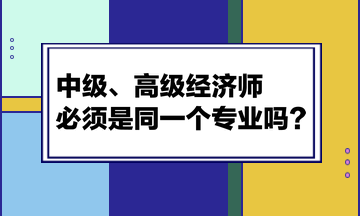 中級(jí)、高級(jí)經(jīng)濟(jì)師必須是同一個(gè)專業(yè)嗎？