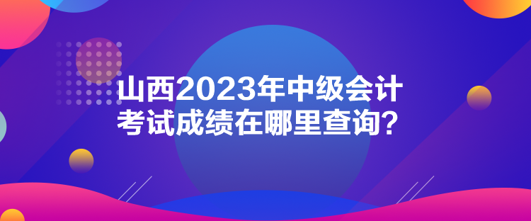 山西2023年中級會計考試成績在哪里查詢？